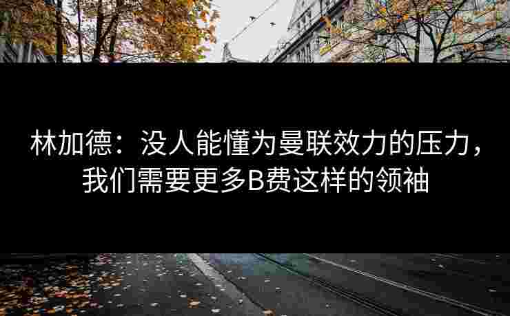 林加德：没人能懂为曼联效力的压力，我们需要更多B费这样的领袖
