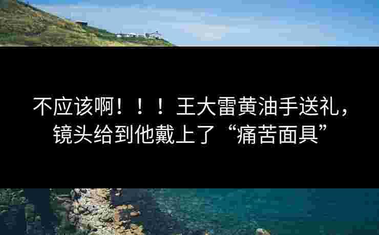 不应该啊！！！王大雷黄油手送礼，镜头给到他戴上了“痛苦面具”