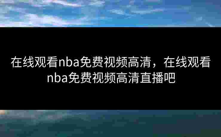 在线观看nba免费视频高清，在线观看nba免费视频高清直播吧