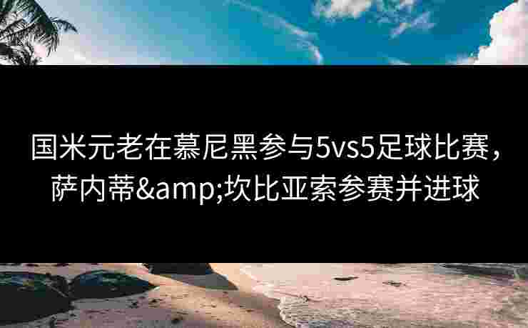 国米元老在慕尼黑参与5vs5足球比赛,萨内蒂&坎比亚索参赛并进球 国米元老在慕尼黑参与5vs5足球比赛,萨内蒂&坎比亚索参赛并进球